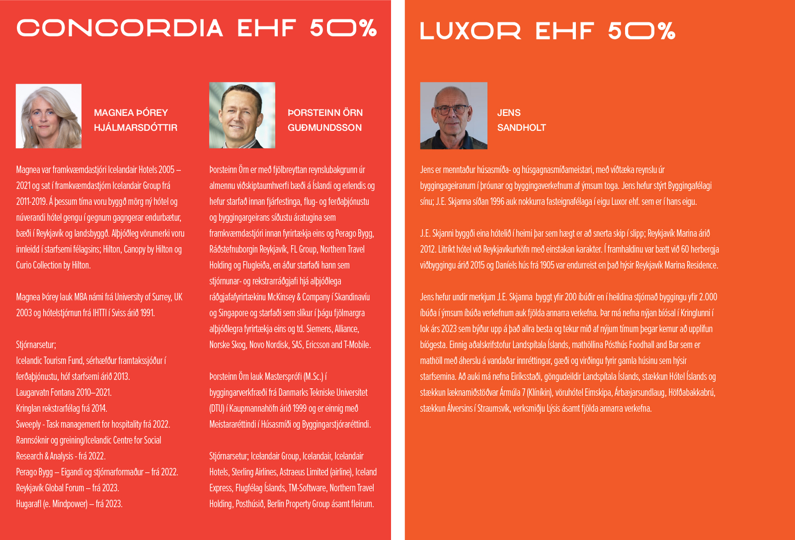 Concordia ehf 50% MAGNEA ÞÓREY HJÁLMARSDÓTTIR Magnea var framkvæmdastjóri Icelandair Hotels 2005 – 2021 og sat í framkvæmdastjórn Icelandair Group frá 2011-2019. Á þessum tíma voru byggð mörg ný hótel og núverandi hótel gengu í gegnum gagngerar endurbætur, bæði í Reykjavík og landsbyggð. Alþjóðleg vörumerki voru innleidd í starfsemi félagsins; Hilton, Canopy by Hilton og Curio Collection by Hilton. Magnea Þórey lauk MBA námi frá University of Surrey, UK 2003 og hótelstjórnun frá IHTTI í Sviss árið 1991. Stjórnarsetur; Icelandic Tourism Fund, sérhæfður framtakssjóður í ferðaþjónustu, hóf starfsemi árið 2013. Laugarvatn Fontana 2010–2021. Kringlan rekstrarfélag frá 2014. Sweeply - Task management for hospitality frá 2022. Rannsóknir og greining/Icelandic Centre for Social Research & Analysis - frá 2022. Perago Bygg – Eigandi og stjórnarformaður – frá 2022. Reykjavík Global Forum – frá 2023. Hugarafl (e. Mindpower) – frá 2023. ÞORSTEINN ÖRN GUÐMUNDSSON Þorsteinn Örn er með fjölbreyttan reynslubakgrunn úr almennu viðskiptaumhverfi bæði á Íslandi og erlendis og hefur starfað innan fjárfestinga, flug- og ferðaþjónustu og byggingargeirans síðustu áratugina sem framkvæmdastjóri innan fyrirtækja eins og Perago Bygg, Ráðstefnuborgin Reykjavík, FL Group, Northern Travel Holding og Flugleiða, en áður starfaði hann sem stjórnunar- og rekstrarráðgjafi hjá alþjóðlega ráðgjafafyrirtækinu McKinsey & Company í Skandinavíu og Singapore og starfaði sem slíkur í þágu fjölmargra alþjóðlegra fyrirtækja eins og td. Siemens, Alliance, Norske Skog, Novo Nordisk, SAS, Ericsson and T-Mobile. Þorsteinn Örn lauk Masterspróﬁ (M.Sc.) í byggingarverkfræði frá Danmarks Tekniske Universitet (DTU) í Kaupmannahöfn árið 1999 og er einnig með Meistararéttindi í Húsasmíði og Byggingarstjóraréttindi. Stjórnarsetur; Icelandair Group, Icelandair, Icelandair Hotels, Sterling Airlines, Astraeus Limited (airline), Iceland Express, Flugfélag Íslands, TM-Software, Northern Travel Holding, Posthúsið, Berlin Property Group ásamt fleirum. Luxor ehf 50% JENS SANDHOLT Jens er menntaður húsasmíða- og húsgagnasmíðameistari, með víðtæka reynslu úr byggingageiranum í þróunar og byggingaverkefnum af ýmsum toga. Jens hefur stýrt Byggingafélagi sínu; J.E. Skjanna síðan 1996 auk nokkurra fasteignafélaga í eigu Luxor ehf. sem er í hans eigu. J.E. Skjanni byggði eina hótelið í heimi þar sem hægt er að snerta skip í slipp; Reykjavík Marina árið 2012. Litríkt hótel við Reykjavíkurhöfn með einstakan karakter. Í framhaldinu var bætt við 60 herbergja viðbyggingu árið 2015 og Daníels hús frá 1905 var endurreist en það hýsir Reykjavík Marina Residence. Jens hefur undir merkjum J.E. Skjanna byggt yfir 200 íbúðir en í heildina stjórnað byggingu yfir 2.000 íbúða í ýmsum íbúða verkefnum auk fjölda annarra verkefna. Þar má nefna nýjan bíósal í Kringlunni í lok árs 2023 sem býður upp á það allra besta og tekur mið af nýjum tímum þegar kemur að upplifun bíógesta. Einnig aðalskrifstofur Landspítala Íslands, mathöllina Pósthús Foodhall and Bar sem er mathöll með áherslu á vandaðar innréttingar, gæði og virðingu fyrir gamla húsinu sem hýsir starfsemina. Að auki má nefna Eiríksstaði, göngudeildir Landspítala Íslands, stækkun Hótel Íslands og stækkun læknamiðstöðvar Ármúla 7 (Klíníkin), vöruhótel Eimskipa, Árbæjarsundlaug, Höfðabakkabrú, stækkun Álversins í Straumsvík, verksmiðju Lýsis ásamt fjölda annarra verkefna.