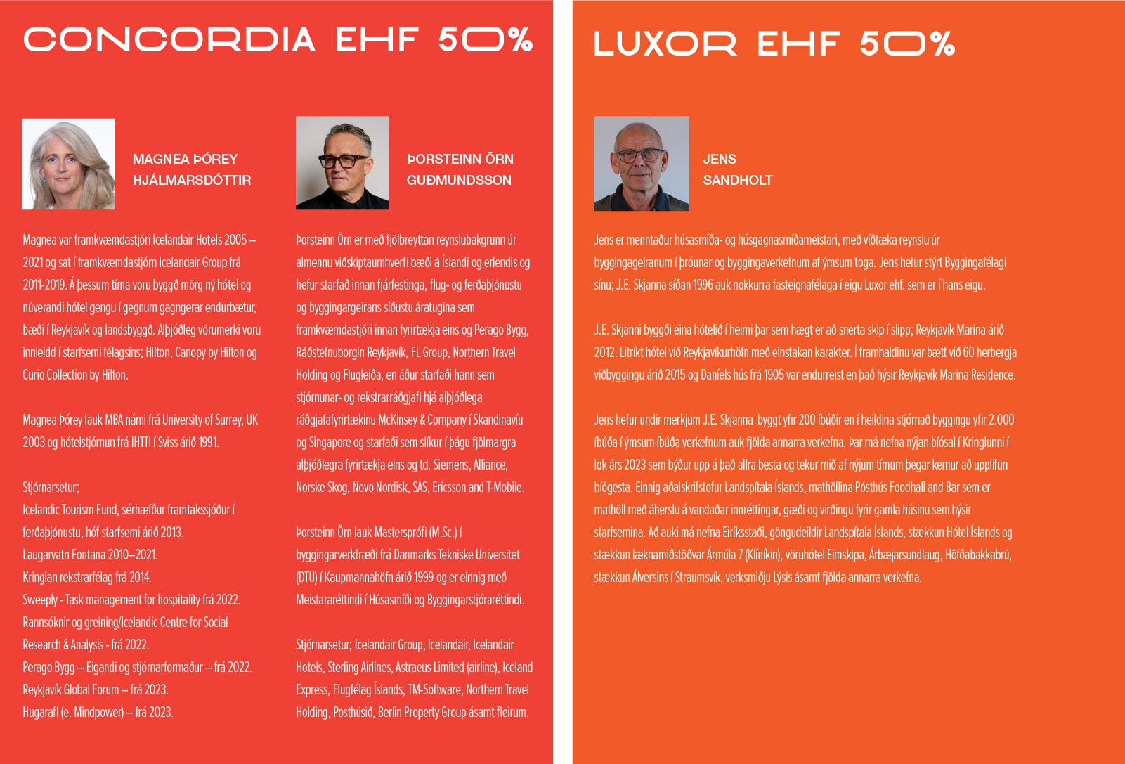 Concordia ehf 50% MAGNEA ÞÓREY HJÁLMARSDÓTTIR Magnea var framkvæmdastjóri Icelandair Hotels 2005 – 2021 og sat í framkvæmdastjórn Icelandair Group frá 2011-2019. Á þessum tíma voru byggð mörg ný hótel og núverandi hótel gengu í gegnum gagngerar endurbætur, bæði í Reykjavík og landsbyggð. Alþjóðleg vörumerki voru innleidd í starfsemi félagsins; Hilton, Canopy by Hilton og Curio Collection by Hilton. Magnea Þórey lauk MBA námi frá University of Surrey, UK 2003 og hótelstjórnun frá IHTTI í Sviss árið 1991. Stjórnarsetur; Icelandic Tourism Fund, sérhæfður framtakssjóður í ferðaþjónustu, hóf starfsemi árið 2013. Laugarvatn Fontana 2010–2021. Kringlan rekstrarfélag frá 2014. Sweeply - Task management for hospitality frá 2022. Rannsóknir og greining/Icelandic Centre for Social Research & Analysis - frá 2022. Perago Bygg – Eigandi og stjórnarformaður – frá 2022. Reykjavík Global Forum – frá 2023. Hugarafl (e. Mindpower) – frá 2023. ÞORSTEINN ÖRN GUÐMUNDSSON Þorsteinn Örn er með fjölbreyttan reynslubakgrunn úr almennu viðskiptaumhverfi bæði á Íslandi og erlendis og hefur starfað innan fjárfestinga, flug- og ferðaþjónustu og byggingargeirans síðustu áratugina sem framkvæmdastjóri innan fyrirtækja eins og Perago Bygg, Ráðstefnuborgin Reykjavík, FL Group, Northern Travel Holding og Flugleiða, en áður starfaði hann sem stjórnunar- og rekstrarráðgjafi hjá alþjóðlega ráðgjafafyrirtækinu McKinsey & Company í Skandinavíu og Singapore og starfaði sem slíkur í þágu fjölmargra alþjóðlegra fyrirtækja eins og td. Siemens, Alliance, Norske Skog, Novo Nordisk, SAS, Ericsson and T-Mobile. Þorsteinn Örn lauk Masterspróﬁ (M.Sc.) í byggingarverkfræði frá Danmarks Tekniske Universitet (DTU) í Kaupmannahöfn árið 1999 og er einnig með Meistararéttindi í Húsasmíði og Byggingarstjóraréttindi. Stjórnarsetur; Icelandair Group, Icelandair, Icelandair Hotels, Sterling Airlines, Astraeus Limited (airline), Iceland Express, Flugfélag Íslands, TM-Software, Northern Travel Holding, Posthúsið, Berlin Property Group ásamt fleirum. Luxor ehf 50% JENS SANDHOLT Jens er menntaður húsasmíða- og húsgagnasmíðameistari, með víðtæka reynslu úr byggingageiranum í þróunar og byggingaverkefnum af ýmsum toga. Jens hefur stýrt Byggingafélagi sínu; J.E. Skjanna síðan 1996 auk nokkurra fasteignafélaga í eigu Luxor ehf. sem er í hans eigu. J.E. Skjanni byggði eina hótelið í heimi þar sem hægt er að snerta skip í slipp; Reykjavík Marina árið 2012. Litríkt hótel við Reykjavíkurhöfn með einstakan karakter. Í framhaldinu var bætt við 60 herbergja viðbyggingu árið 2015 og Daníels hús frá 1905 var endurreist en það hýsir Reykjavík Marina Residence. Jens hefur undir merkjum J.E. Skjanna byggt yfir 200 íbúðir en í heildina stjórnað byggingu yfir 2.000 íbúða í ýmsum íbúða verkefnum auk fjölda annarra verkefna. Þar má nefna nýjan bíósal í Kringlunni í lok árs 2023 sem býður upp á það allra besta og tekur mið af nýjum tímum þegar kemur að upplifun bíógesta. Einnig aðalskrifstofur Landspítala Íslands, mathöllina Pósthús Foodhall and Bar sem er mathöll með áherslu á vandaðar innréttingar, gæði og virðingu fyrir gamla húsinu sem hýsir starfsemina. Að auki má nefna Eiríksstaði, göngudeildir Landspítala Íslands, stækkun Hótel Íslands og stækkun læknamiðstöðvar Ármúla 7 (Klíníkin), vöruhótel Eimskipa, Árbæjarsundlaug, Höfðabakkabrú, stækkun Álversins í Straumsvík, verksmiðju Lýsis ásamt fjölda annarra verkefna.