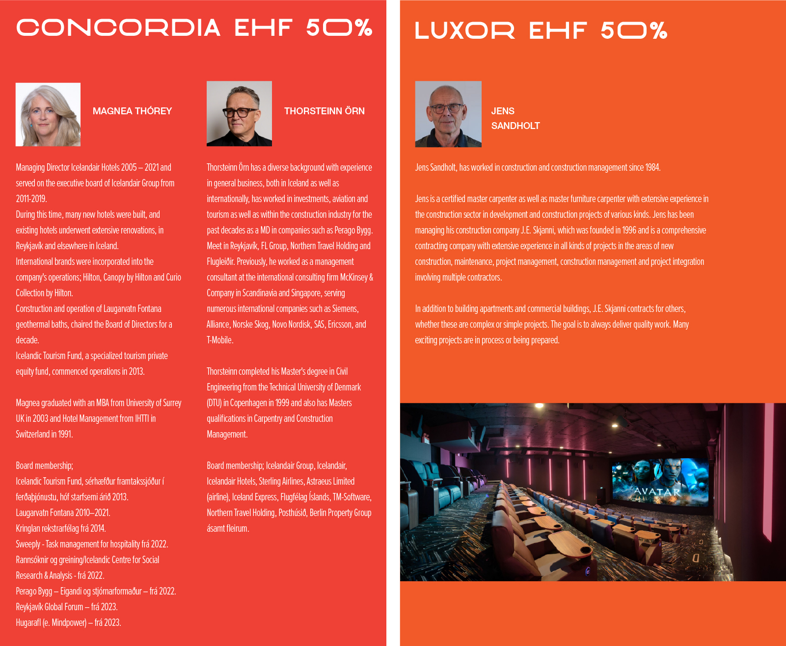 concordia ehf 50% MAGNEA THÓREY  Managing Director Icelandair Hotels 2005 – 2021 and served on the executive board of Icelandair Group from 2011-2019. During this time, many new hotels were built, and existing hotels underwent extensive renovations, in Reykjavík and elsewhere in Iceland. International brands were incorporated into the company's operations; Hilton, Canopy by Hilton and Curio Collection by Hilton. Construction and operation of Laugarvatn Fontana geothermal baths, chaired the Board of Directors for a decade. Icelandic Tourism Fund, a specialized tourism private equity fund, commenced operations in 2013. Magnea graduated with an MBA from University of Surrey UK in 2003 and Hotel Management from IHTTI in Switzerland in 1991. Board membership; Icelandic Tourism Fund, sérhæfður framtakssjóður í ferðaþjónustu, hóf starfsemi árið 2013. Laugarvatn Fontana 2010–2021. Kringlan rekstrarfélag frá 2014. Sweeply - Task management for hospitality frá 2022. Rannsóknir og greining/Icelandic Centre for Social Research & Analysis - frá 2022. Perago Bygg – Eigandi og stjórnarformaður – frá 2022. Reykjavík Global Forum – frá 2023. Hugarafl (e. Mindpower) – frá 2023. THORSTEINN ÖRN Thorsteinn Örn has a diverse background with experience in general business, both in Iceland as well as internationally, has worked in investments, aviation and tourism as well as within the construction industry for the past decades as a MD in companies such as Perago Bygg. Meet in Reykjavík, FL Group, Northern Travel Holding and Flugleiðir. Previously, he worked as a management consultant at the international consulting firm McKinsey & Company in Scandinavia and Singapore, serving numerous international companies such as Siemens, Alliance, Norske Skog, Novo Nordisk, SAS, Ericsson, and T-Mobile. Thorsteinn completed his Master's degree in Civil Engineering from the Technical University of Denmark (DTU) in Copenhagen in 1999 and also has Masters qualifications in Carpentry and Construction Management. Board membership; Icelandair Group, Icelandair, Icelandair Hotels, Sterling Airlines, Astraeus Limited (airline), Iceland Express, Flugfélag Íslands, TM-Software, Northern Travel Holding, Posthúsið, Berlin Property Group ásamt fleirum. luxor ehf 50% JENS SANDHOLT Jens Sandholt, has worked in construction and construction management since 1984. Jens is a certified master carpenter as well as master furniture carpenter with extensive experience in the construction sector in development and construction projects of various kinds. Jens has been managing his construction company J.E. Skjanni, which was founded in 1996 and is a comprehensive contracting company with extensive experience in all kinds of projects in the areas of new construction, maintenance, project management, construction management and project integration involving multiple contractors. In addition to building apartments and commercial buildings, J.E. Skjanni contracts for others, whether these are complex or simple projects. The goal is to always deliver quality work. Many exciting projects are in process or being prepared.
